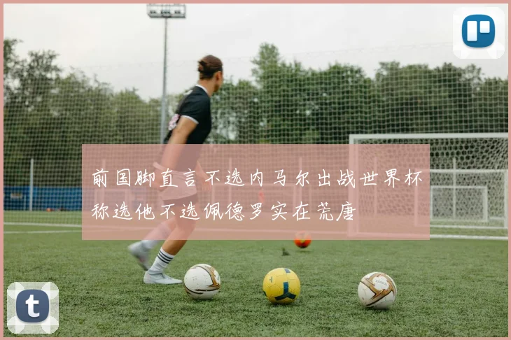 前国脚直言不选内马尔出战世界杯称选他不选佩德罗实在荒唐